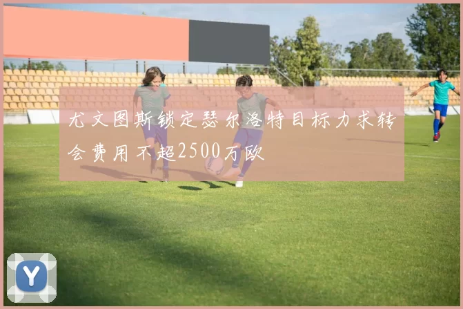 尤文图斯锁定瑟尔洛特目标力求转会费用不超2500万欧