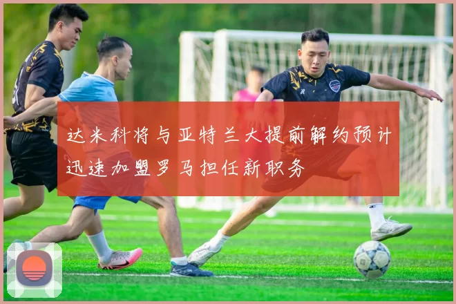达米科将与亚特兰大提前解约预计迅速加盟罗马担任新职务