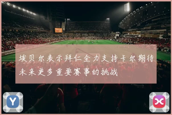 埃贝尔表示拜仁全力支持卡尔期待未来更多重要赛事的挑战