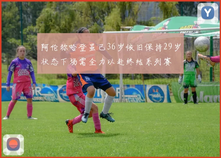 阿伦称哈登虽已36岁依旧保持29岁状态下场需全力以赴终结系列赛