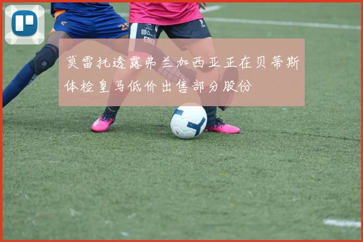 莫雷托透露弗兰加西亚正在贝蒂斯体检皇马低价出售部分股份