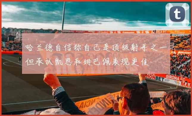 哈兰德自信称自己是顶级射手之一但承认凯恩和姆巴佩表现更佳