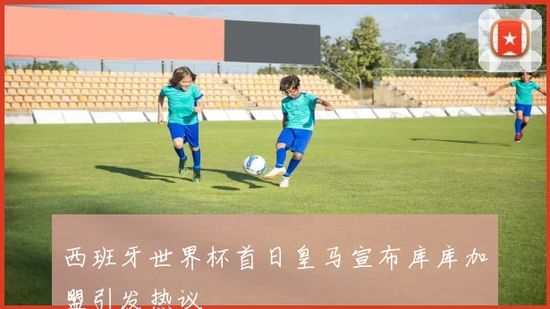 西班牙世界杯首日皇马宣布库库加盟引发热议