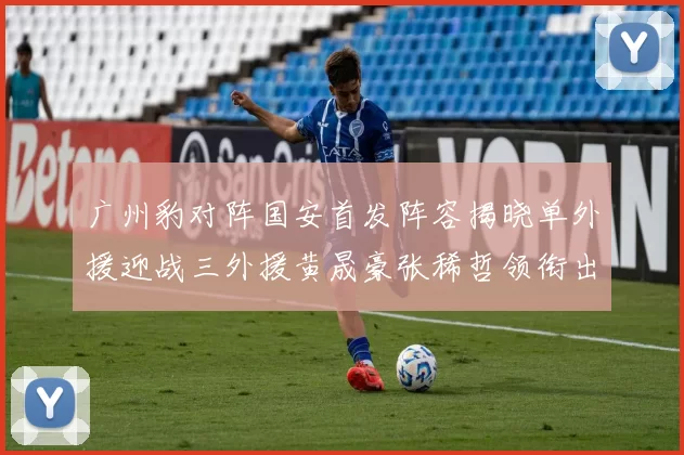 广州豹对阵国安首发阵容揭晓单外援迎战三外援黄晟豪张稀哲领衔出战