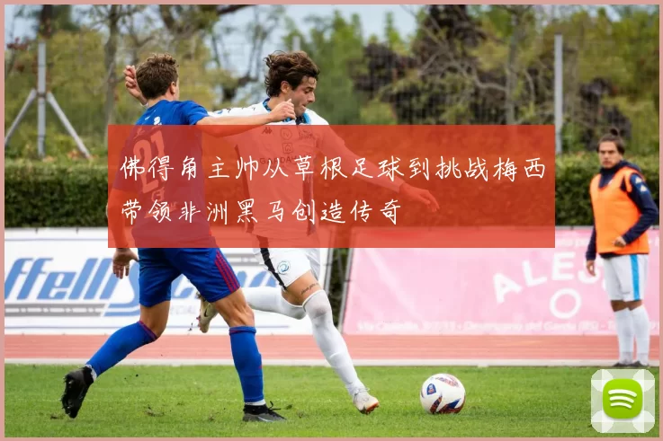 佛得角主帅从草根足球到挑战梅西带领非洲黑马创造传奇