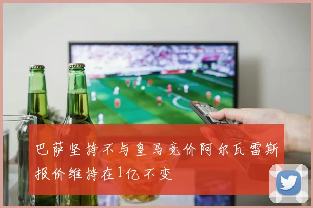 巴萨坚持不与皇马竞价阿尔瓦雷斯报价维持在1亿不变
