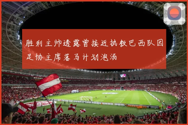 胜利主帅透露曾接近执教巴西队因足协主席落马计划泡汤