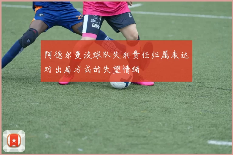 阿德尔曼谈球队失利责任归属表达对出局方式的失望情绪