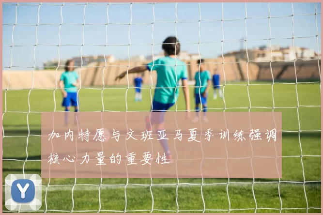 加内特愿与文班亚马夏季训练强调核心力量的重要性
