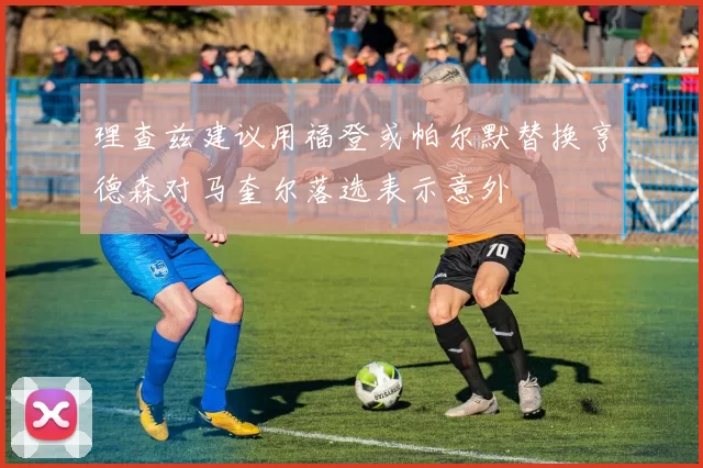 理查兹建议用福登或帕尔默替换亨德森对马奎尔落选表示意外