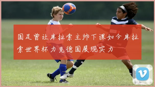 国足曾让库拉索主帅下课如今库拉索世界杯力克德国展现实力