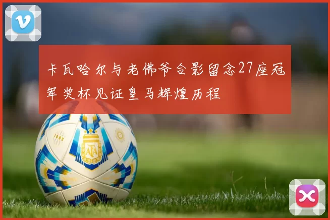 卡瓦哈尔与老佛爷合影留念27座冠军奖杯见证皇马辉煌历程