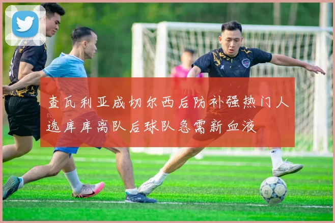 查瓦利亚成切尔西后防补强热门人选库库离队后球队急需新血液