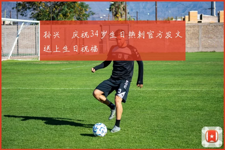 孙兴慜庆祝34岁生日热刺官方发文送上生日祝福